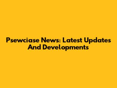 Psewciase News: Latest Updates And Developments
