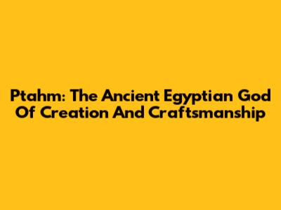 Ptahm: The Ancient Egyptian God Of Creation And Craftsmanship