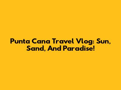 Punta Cana Travel Vlog: Sun, Sand, And Paradise!