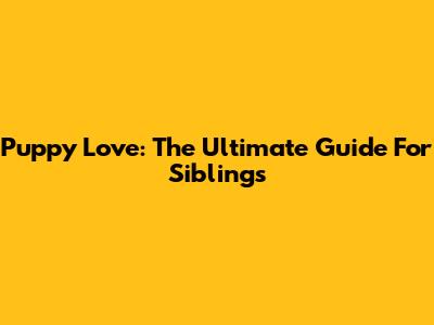Puppy Love: The Ultimate Guide For Siblings