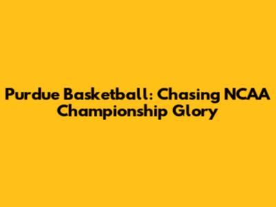 Purdue Basketball: Chasing NCAA Championship Glory