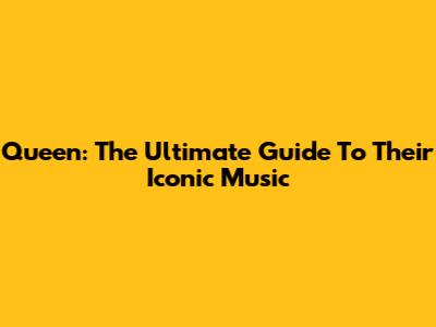 Queen: The Ultimate Guide To Their Iconic Music