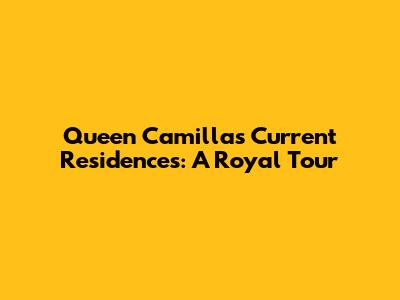 Queen Camilla's Current Residences: A Royal Tour