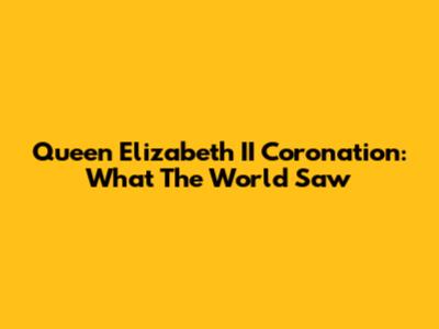 Queen Elizabeth II Coronation: What The World Saw