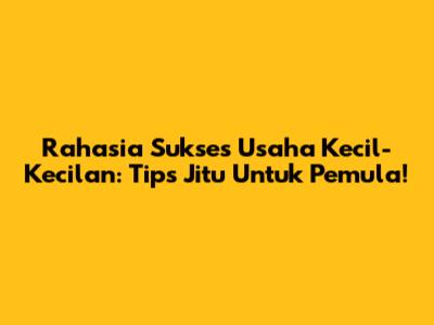 Rahasia Sukses Usaha Kecil-Kecilan: Tips Jitu Untuk Pemula!