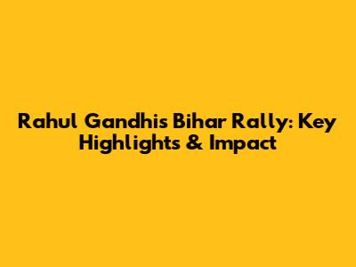 Rahul Gandhi's Bihar Rally: Key Highlights & Impact