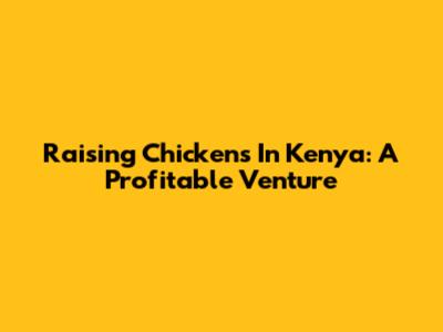 Raising Chickens In Kenya: A Profitable Venture