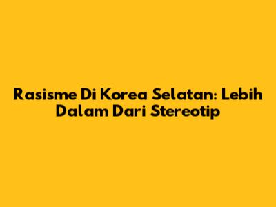 Rasisme Di Korea Selatan: Lebih Dalam Dari Stereotip