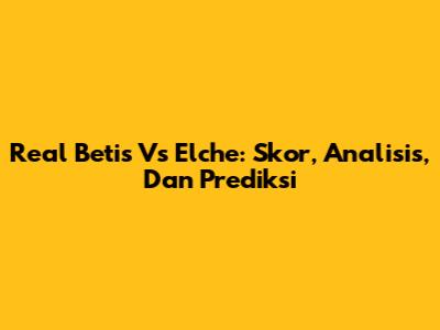 Real Betis Vs Elche: Skor, Analisis, Dan Prediksi
