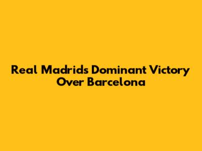 Real Madrid's Dominant Victory Over Barcelona