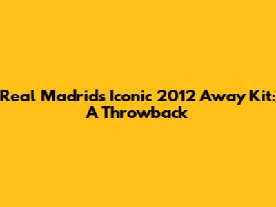 Real Madrid's Iconic 2012 Away Kit: A Throwback