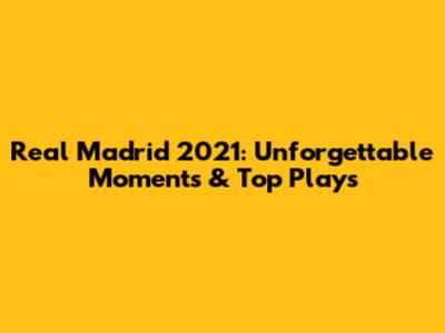 Real Madrid 2021: Unforgettable Moments & Top Plays