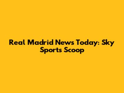 Real Madrid News Today: Sky Sports' Scoop