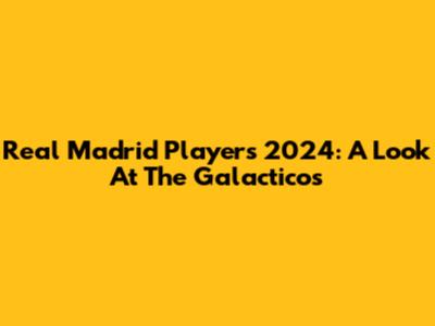 Real Madrid Players 2024: A Look At The Galacticos