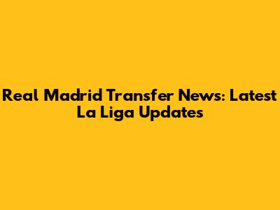 Real Madrid Transfer News: Latest La Liga Updates