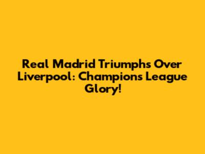 Real Madrid Triumphs Over Liverpool: Champions League Glory!