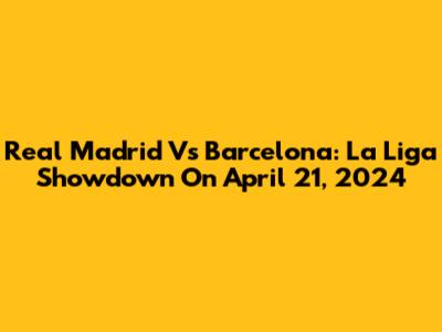 Real Madrid Vs Barcelona: La Liga Showdown On April 21, 2024
