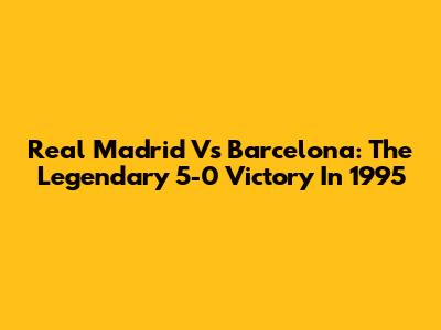 Real Madrid Vs Barcelona: The Legendary 5-0 Victory In 1995