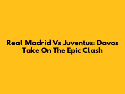 Real Madrid Vs Juventus: Davo's Take On The Epic Clash