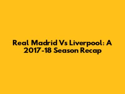 Real Madrid Vs Liverpool: A 2017-18 Season Recap