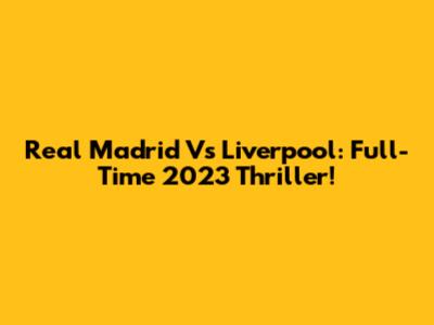 Real Madrid Vs Liverpool: Full-Time 2023 Thriller!