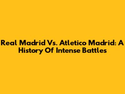 Real Madrid Vs. Atletico Madrid: A History Of Intense Battles