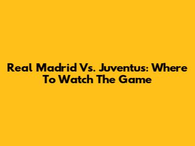 Real Madrid Vs. Juventus: Where To Watch The Game