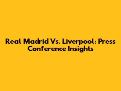 Real Madrid Vs. Liverpool: Press Conference Insights