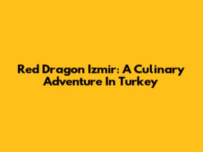 Red Dragon Izmir: A Culinary Adventure In Turkey