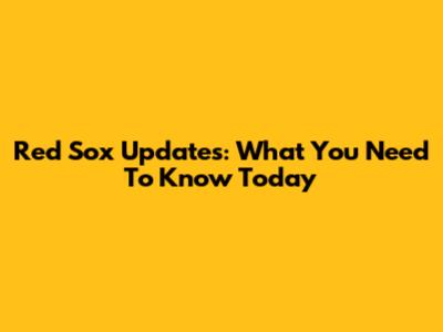 Red Sox Updates: What You Need To Know Today