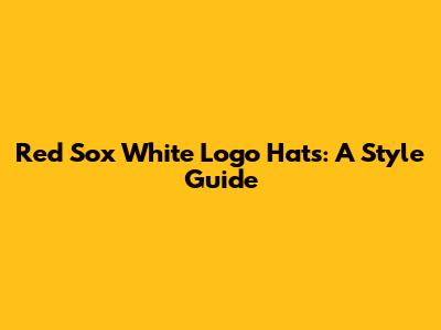Red Sox White Logo Hats: A Style Guide