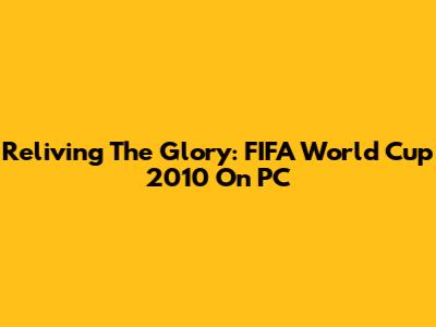 Reliving The Glory: FIFA World Cup 2010 On PC