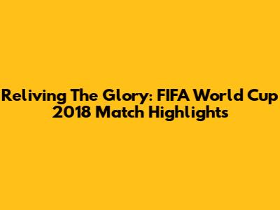 Reliving The Glory: FIFA World Cup 2018 Match Highlights