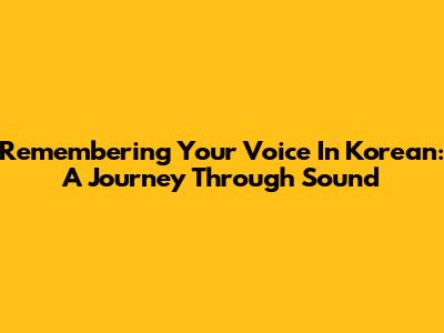 Remembering Your Voice In Korean: A Journey Through Sound