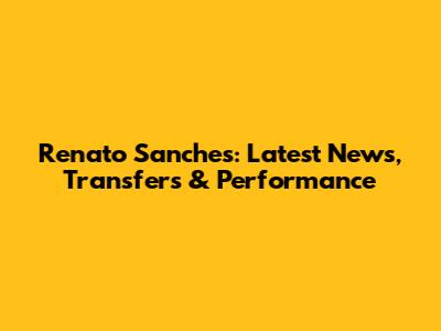 Renato Sanches: Latest News, Transfers & Performance