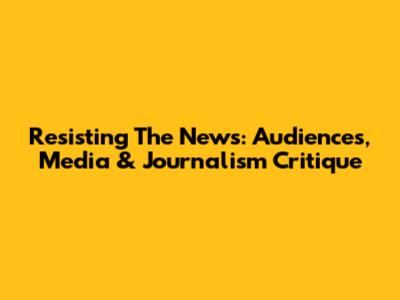 Resisting The News: Audiences, Media & Journalism Critique