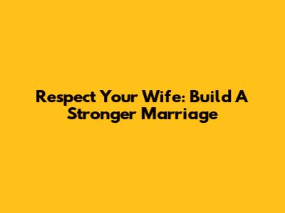 Respect Your Wife: Build A Stronger Marriage