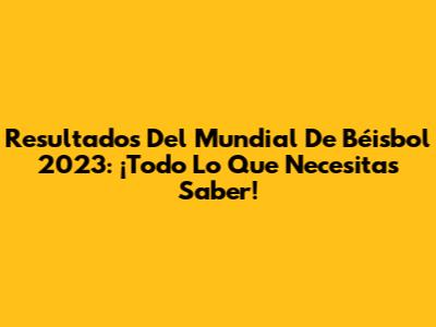 Resultados Del Mundial De Béisbol 2023: ¡Todo Lo Que Necesitas Saber!