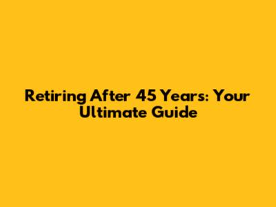 Retiring After 45 Years: Your Ultimate Guide