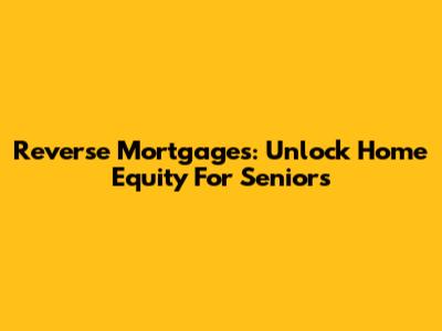 Reverse Mortgages: Unlock Home Equity For Seniors