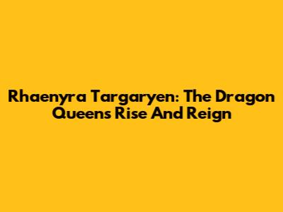 Rhaenyra Targaryen: The Dragon Queen's Rise And Reign