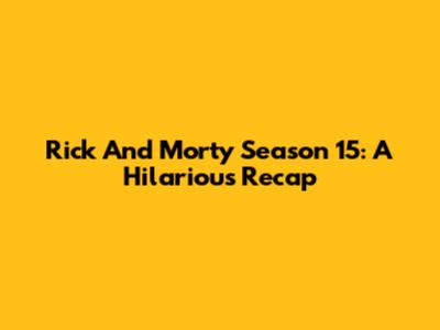 Rick And Morty Season 15: A Hilarious Recap