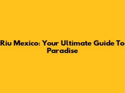 Riu Mexico: Your Ultimate Guide To Paradise
