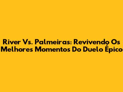 River Vs. Palmeiras: Revivendo Os Melhores Momentos Do Duelo Épico