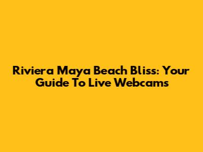 Riviera Maya Beach Bliss: Your Guide To Live Webcams