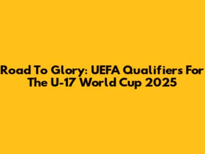 Road To Glory: UEFA Qualifiers For The U-17 World Cup 2025
