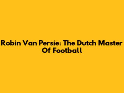 Robin Van Persie: The Dutch Master Of Football