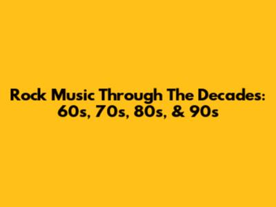 Rock Music Through The Decades: 60s, 70s, 80s, & 90s