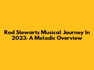 Rod Stewart's Musical Journey In 2023: A Melodic Overview