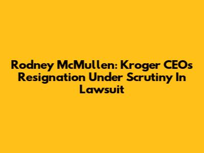 Rodney McMullen: Kroger CEO's Resignation Under Scrutiny In Lawsuit